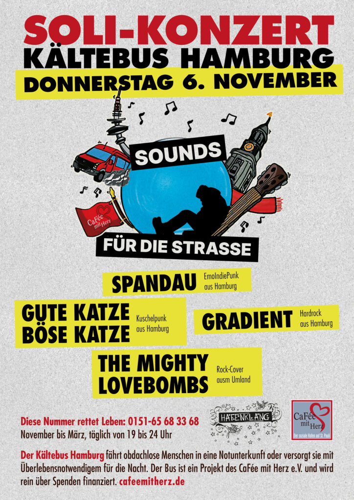 Ankündigungsplakat für Benefiz-Konzert: 

„SOLI-KONZERT KÄLTEBUS HAMBURG
DONNERSTAG 6. NOVEMBER, SOUNDS mit Herz FÜR DIE STRASSE, 

Es spielen die Bands: SPANDAU aus Hamburg, GUTE KATZE, BÖSE KATZE aus Hamburg, GRADIENT aus Hamburg THE MIGHTY LOVEBOMBS ausm Umland

Der Kältebus Hamburg fährt obdachlose Menschen in eine Notunterkunft oder versorgt sie mit Überlebensnotwendigem für die Nacht. Der Bus ist ein Projekt des CaFée mit Herz e.V. und wird rein über Spenden finanziert. cafeemitherz.de“